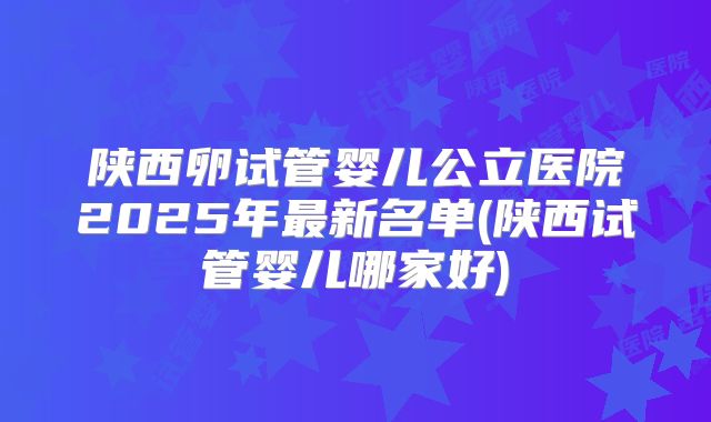 陕西卵试管婴儿公立医院2025年最新名单(陕西试管婴儿哪家好)