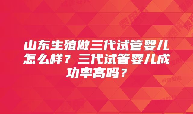 山东生殖做三代试管婴儿怎么样？三代试管婴儿成功率高吗？