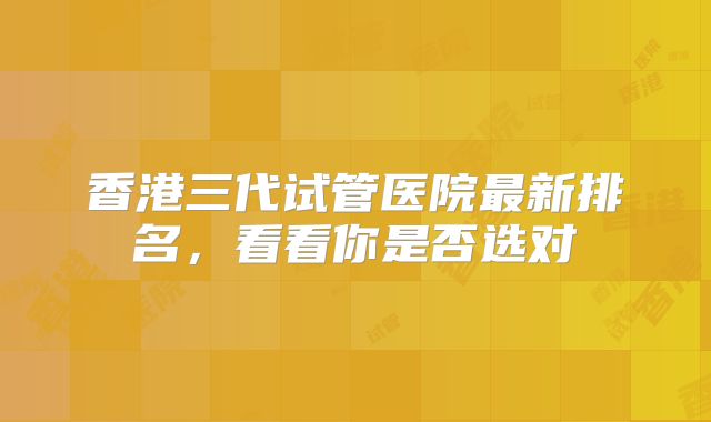 香港三代试管医院最新排名，看看你是否选对