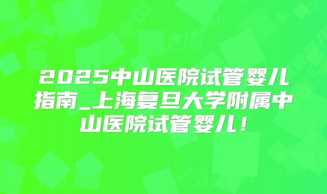2025中山医院试管婴儿指南_上海复旦大学附属中山医院试管婴儿！