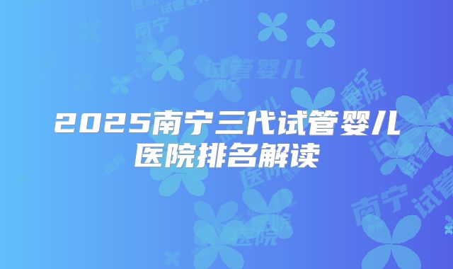 2025南宁三代试管婴儿医院排名解读