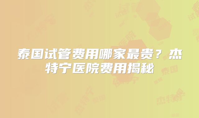 泰国试管费用哪家最贵？杰特宁医院费用揭秘