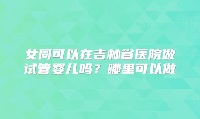 女同可以在吉林省医院做试管婴儿吗？哪里可以做