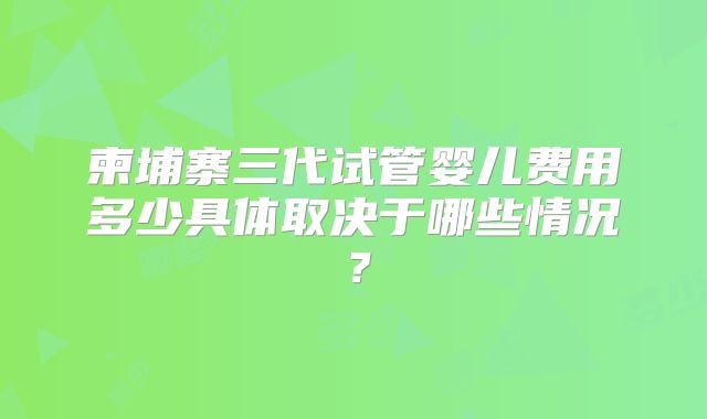 柬埔寨三代试管婴儿费用多少具体取决于哪些情况？