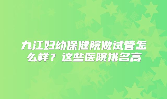 九江妇幼保健院做试管怎么样？这些医院排名高
