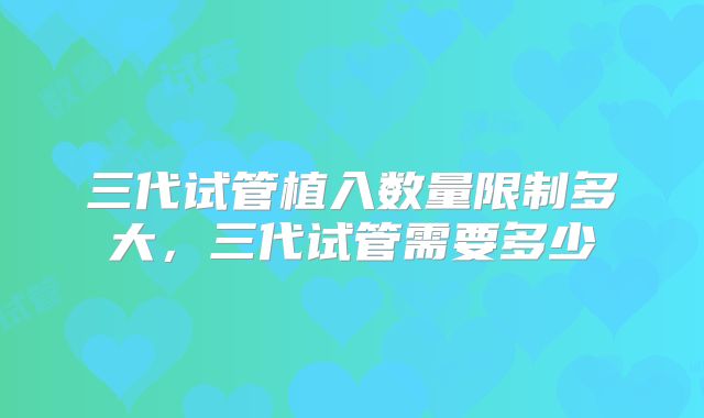三代试管植入数量限制多大,三代试管需要多少