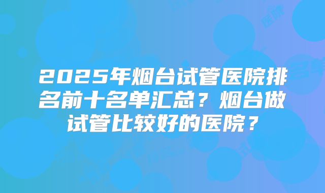2025年烟台试管医院排名前十名单汇总?烟台做试管比较好的医院?