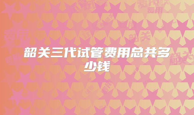 韶关三代试管费用总共多少钱
