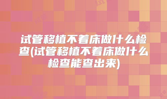 试管移植不着床做什么检查(试管移植不着床做什么检查能查出来)