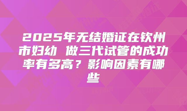 2025年无结婚证在钦州市妇幼 做三代试管的成功率有多高？影响因素有哪些