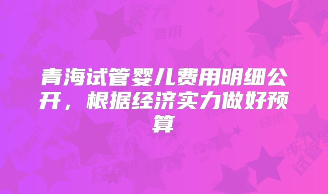 青海试管婴儿费用明细公开，根据经济实力做好预算