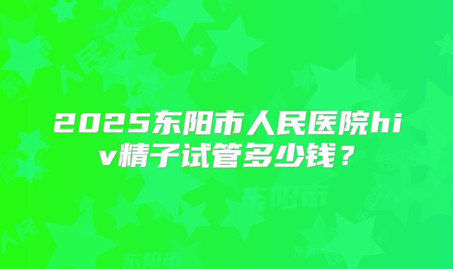 2025东阳市人民医院hiv精子试管多少钱?