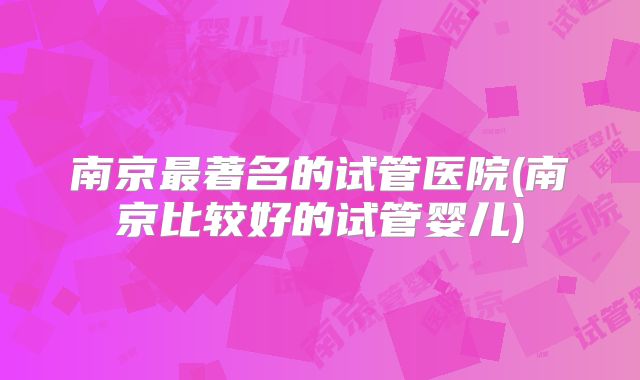 南京最著名的试管医院(南京比较好的试管婴儿)