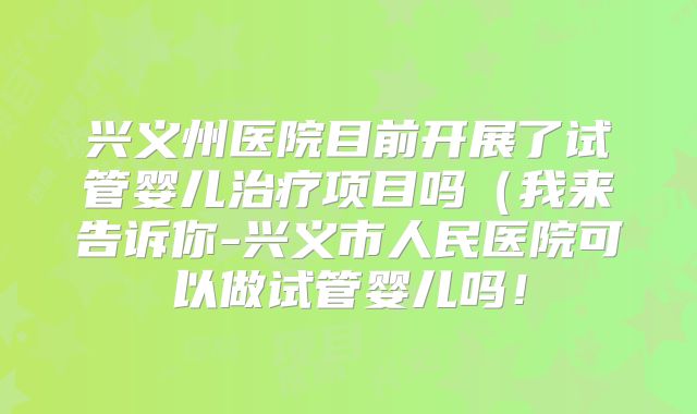 兴义州医院目前开展了试管婴儿治疗项目吗（我来告诉你-兴义市人民医院可以做试管婴儿吗！