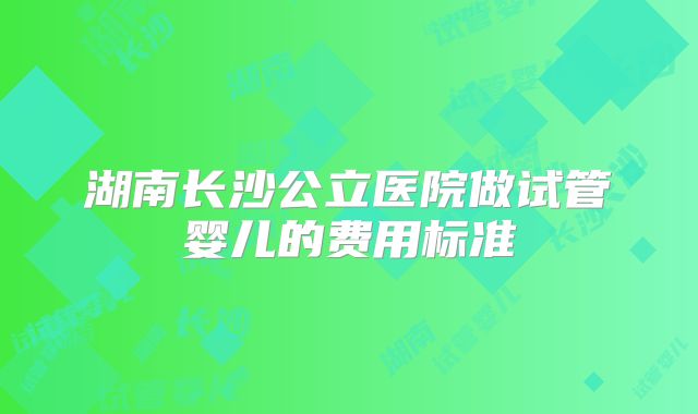 湖南长沙公立医院做试管婴儿的费用标准