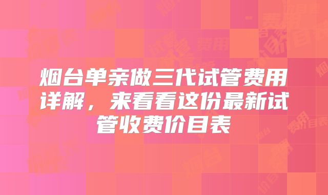 烟台单亲做三代试管费用详解,来看看这份最新试管收费价目表