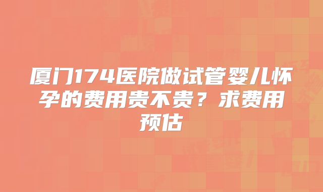 厦门174医院做试管婴儿怀孕的费用贵不贵？求费用预估