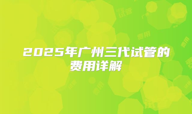2025年广州三代试管的费用详解