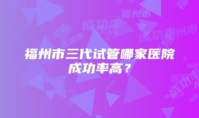 福州市三代试管哪家医院成功率高？
