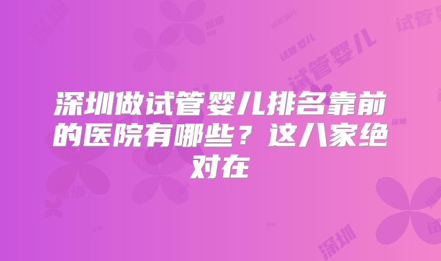 深圳做试管婴儿排名靠前的医院有哪些?这八家绝对在