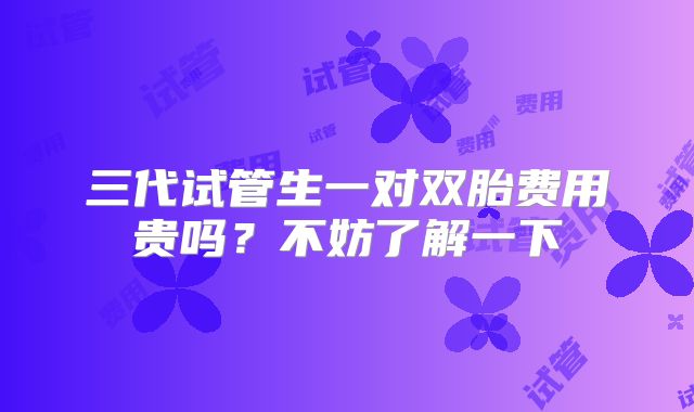 三代试管生一对双胎费用贵吗？不妨了解一下