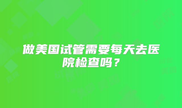 做美国试管需要每天去医院检查吗？