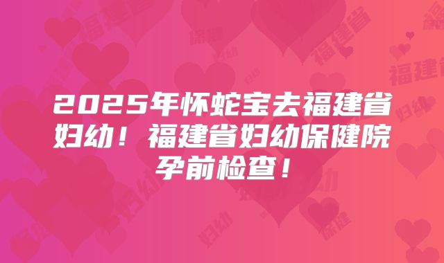 2025年怀蛇宝去福建省妇幼!福建省妇幼保健院孕前检查!