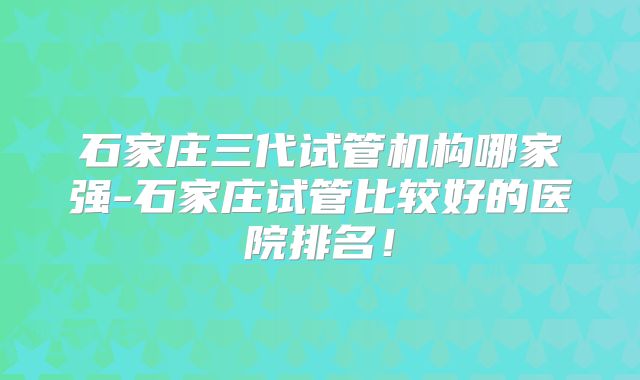 石家庄三代试管机构哪家强-石家庄试管比较好的医院排名！