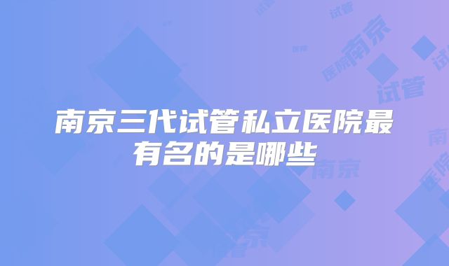 南京三代试管私立医院最有名的是哪些