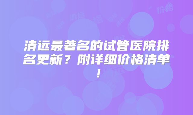 清远最著名的试管医院排名更新？附详细价格清单！