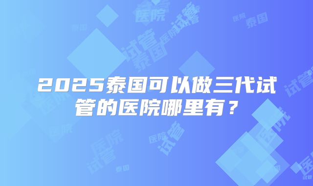 2025泰国可以做三代试管的医院哪里有？