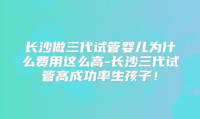 长沙做三代试管婴儿为什么费用这么高-长沙三代试管高成功率生孩子！