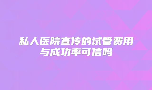 私人医院宣传的试管费用与成功率可信吗
