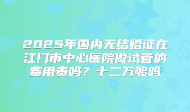 2025年国内无结婚证在江门市中心医院做试管的费用贵吗？十二万够吗
