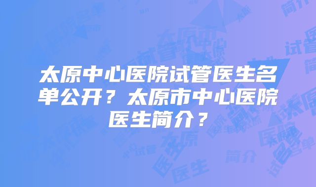 太原中心医院试管医生名单公开?太原市中心医院医生简介?