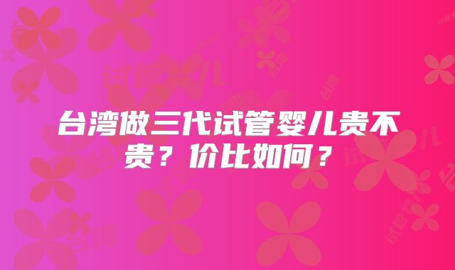 台湾做三代试管婴儿贵不贵?价比如何?