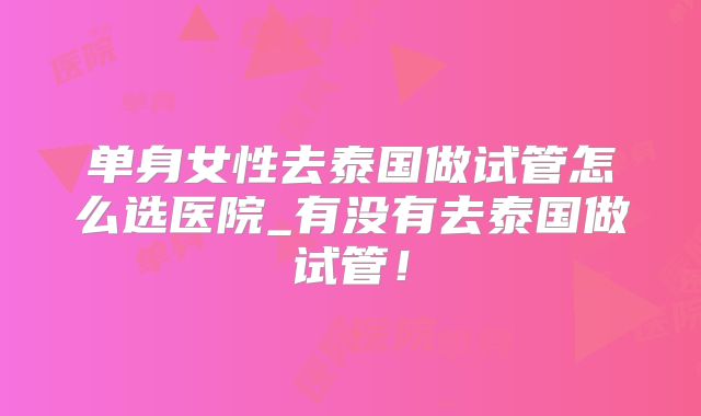 单身女性去泰国做试管怎么选医院_有没有去泰国做试管!