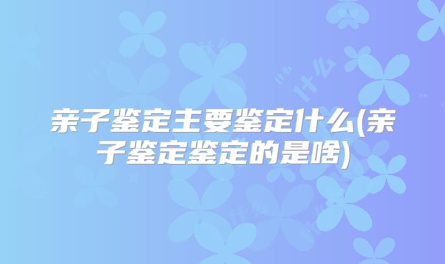 亲子鉴定主要鉴定什么(亲子鉴定鉴定的是啥)