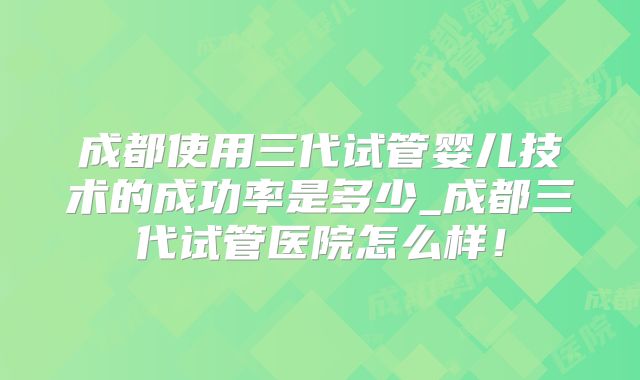 成都使用三代试管婴儿技术的成功率是多少_成都三代试管医院怎么样！