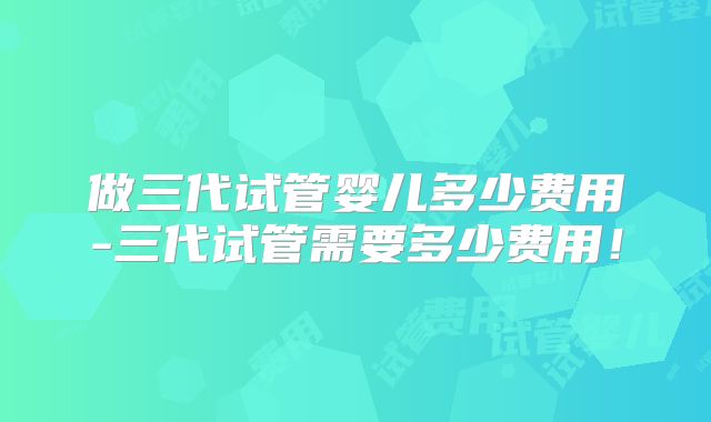 做三代试管婴儿多少费用-三代试管需要多少费用!