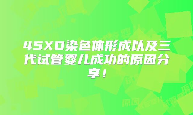 45XO染色体形成以及三代试管婴儿成功的原因分享!
