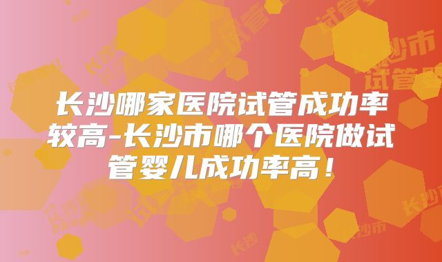长沙哪家医院试管成功率较高-长沙市哪个医院做试管婴儿成功率高!