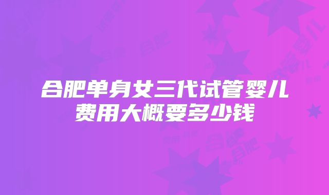 合肥单身女三代试管婴儿费用大概要多少钱