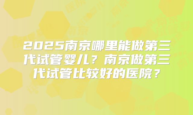 2025南京哪里能做第三代试管婴儿？南京做第三代试管比较好的医院？