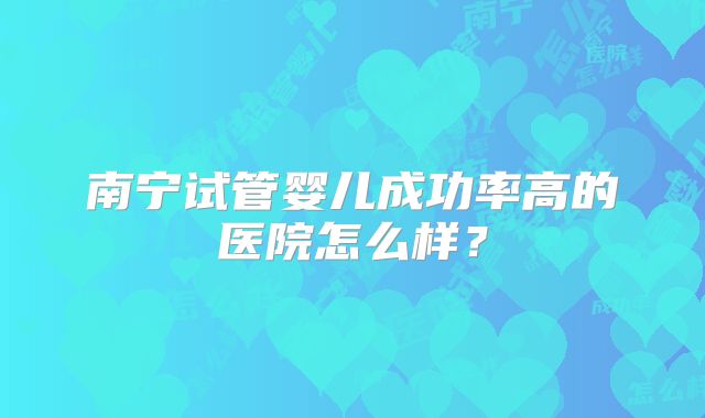 南宁试管婴儿成功率高的医院怎么样？