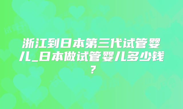 浙江到日本第三代试管婴儿_日本做试管婴儿多少钱？