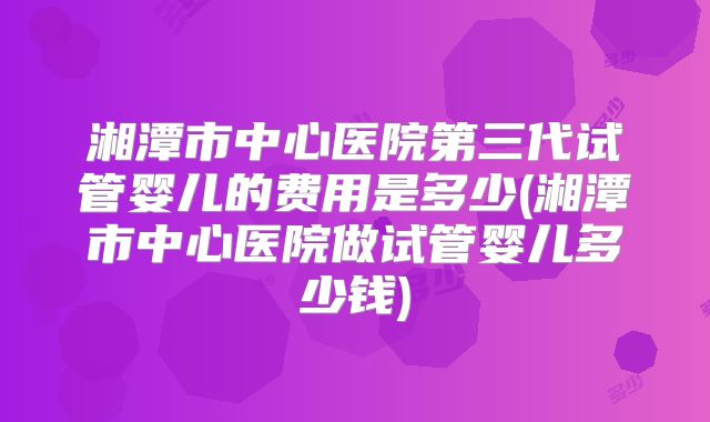 湘潭市中心医院第三代试管婴儿的费用是多少(湘潭市中心医院做试管婴儿多少钱)