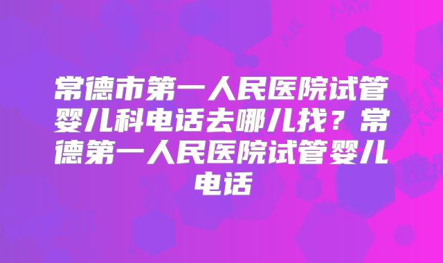 常德市第一人民医院试管婴儿科电话去哪儿找？常德第一人民医院试管婴儿电话