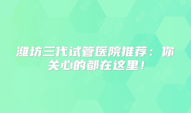 潍坊三代试管医院推荐：你关心的都在这里！