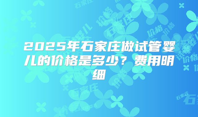 2025年石家庄做试管婴儿的价格是多少？费用明细